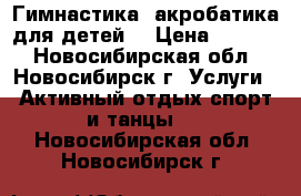 Гимнастика, акробатика для детей. › Цена ­ 2 000 - Новосибирская обл., Новосибирск г. Услуги » Активный отдых,спорт и танцы   . Новосибирская обл.,Новосибирск г.